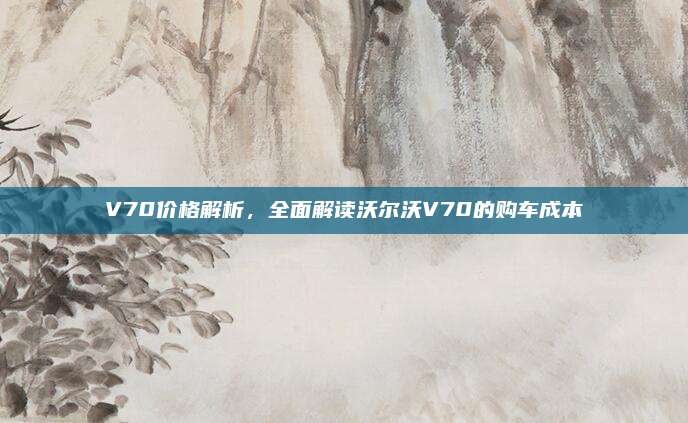 V70价格解析，全面解读沃尔沃V70的购车成本