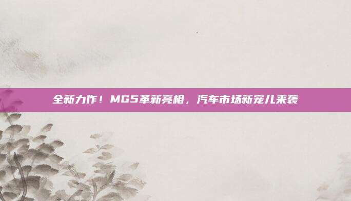 全新力作！MG5革新亮相，汽车市场新宠儿来袭