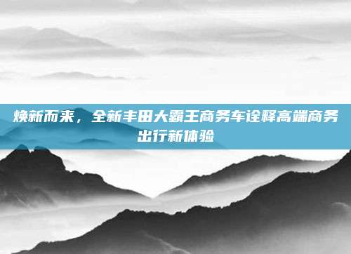 焕新而来，全新丰田大霸王商务车诠释高端商务出行新体验