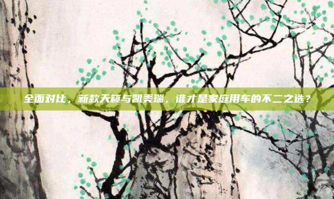 全面对比,新款天籁与凯美瑞,谁才是家庭用车的不二之选?