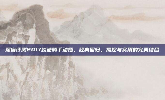 深度评测2017款速腾手动挡，经典回归，操控与实用的完美结合