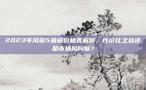 2023年风骏5最新价格表解析，性价比之选还是市场风向标？