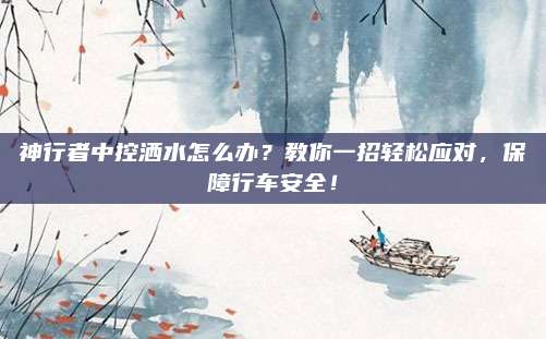 神行者中控洒水怎么办?教你一招轻松应对,保障行车安全!