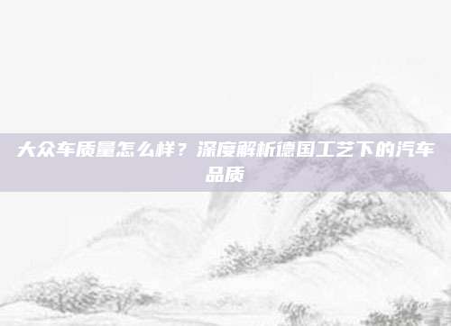 大众车质量怎么样？深度解析德国工艺下的汽车品质