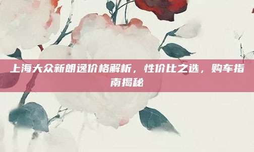 上海大众新朗逸价格解析,性价比之选,购车指南揭秘