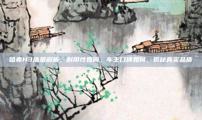 哈弗H3质量解析，耐用性如何，车主口碑如何，揭秘真实品质