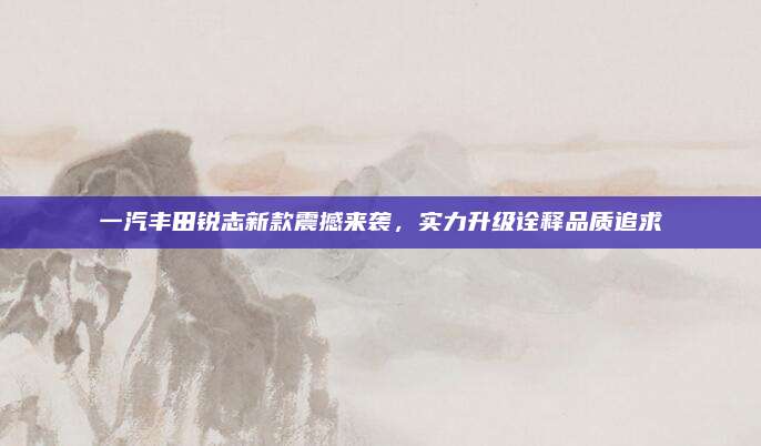 一汽丰田锐志新款震撼来袭，实力升级诠释品质追求