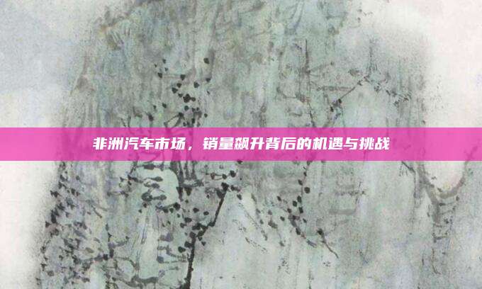 非洲汽车市场,销量飙升背后的机遇与挑战