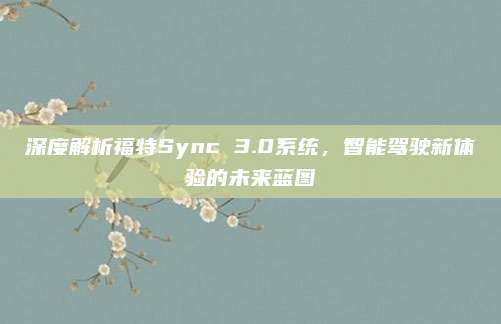 深度解析福特Sync 3.0系统，智能驾驶新体验的未来蓝图