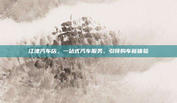 江津汽车店，一站式汽车服务，引领购车新体验