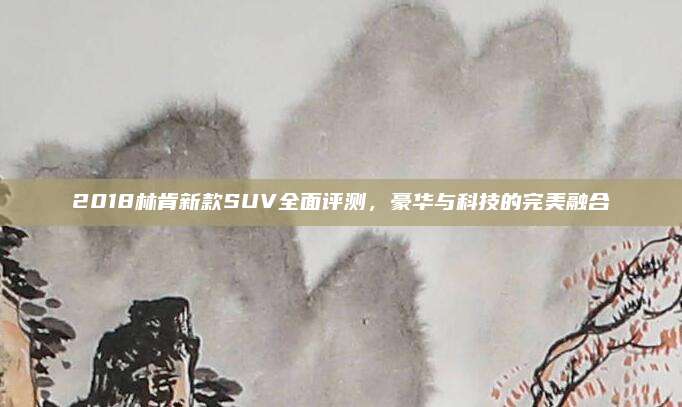 2018林肯新款SUV全面评测,豪华与科技的完美融合