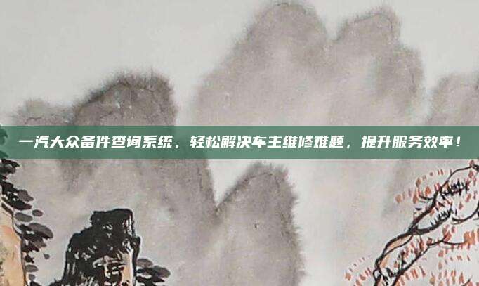 一汽大众备件查询系统，轻松解决车主维修难题，提升服务效率！
