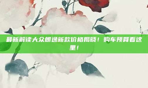 最新解读大众朗逸新款价格揭晓!购车预算看这里!