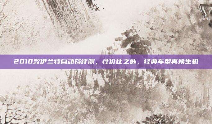 2010款伊兰特自动挡评测,性价比之选,经典车型再焕生机