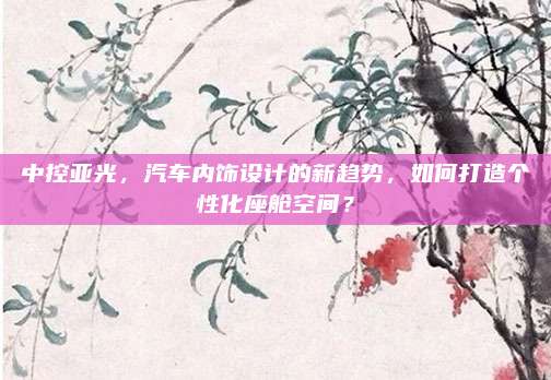 中控亚光，汽车内饰设计的新趋势，如何打造个性化座舱空间？