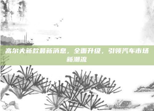 高尔夫新款最新消息，全面升级，引领汽车市场新潮流