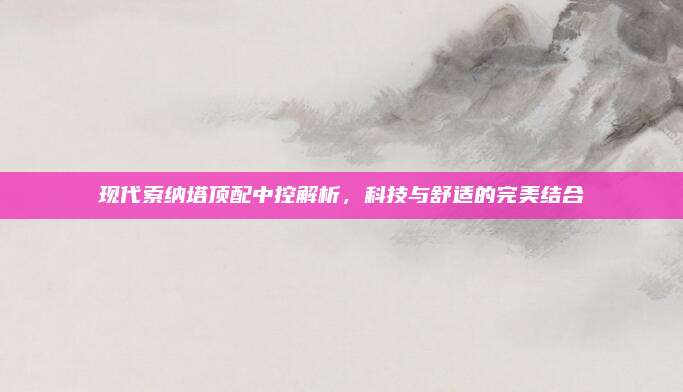 现代索纳塔顶配中控解析,科技与舒适的完美结合