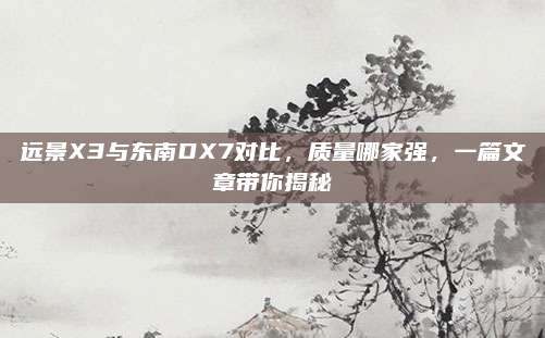 远景X3与东南DX7对比,质量哪家强,一篇文章带你揭秘