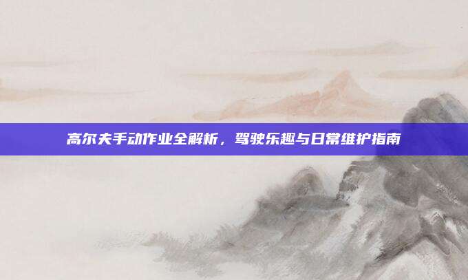 高尔夫手动作业全解析,驾驶乐趣与日常维护指南
