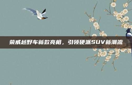 荣威越野车新款亮相，引领硬派SUV新潮流