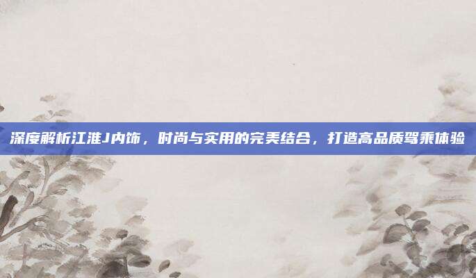深度解析江淮J内饰,时尚与实用的完美结合,打造高品质驾乘体验