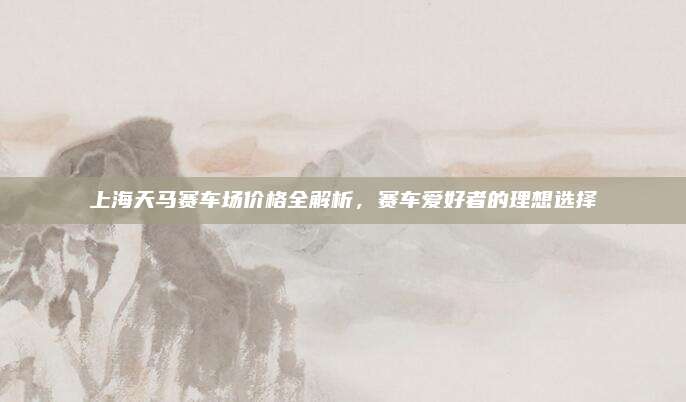 上海天马赛车场价格全解析，赛车爱好者的理想选择