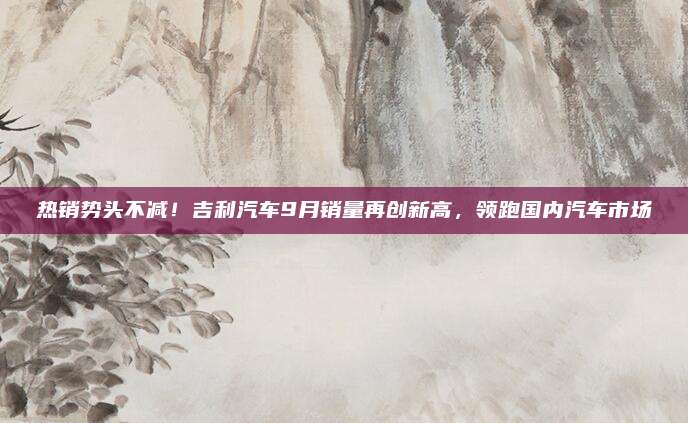 热销势头不减！吉利汽车9月销量再创新高，领跑国内汽车市场