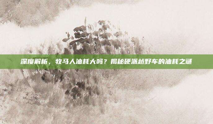 深度解析,牧马人油耗大吗?揭秘硬派越野车的油耗之谜