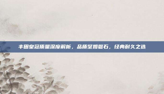 丰田皇冠质量深度解析，品质坚如磐石，经典耐久之选