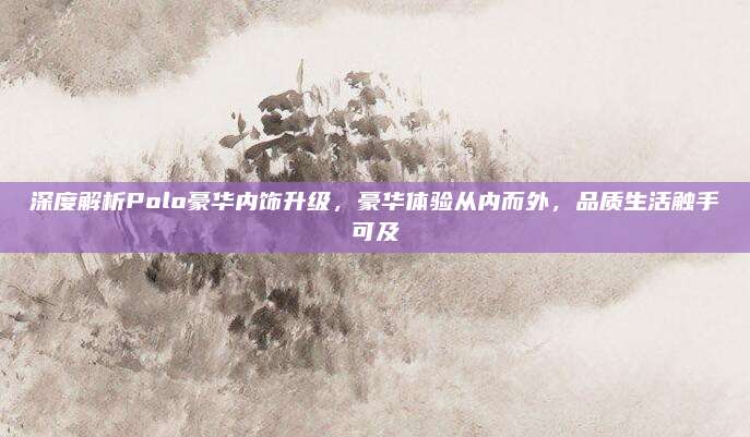 深度解析Polo豪华内饰升级,豪华体验从内而外,品质生活触手可及