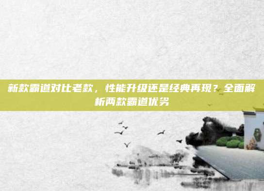 新款霸道对比老款,性能升级还是经典再现?全面解析两款霸道优劣