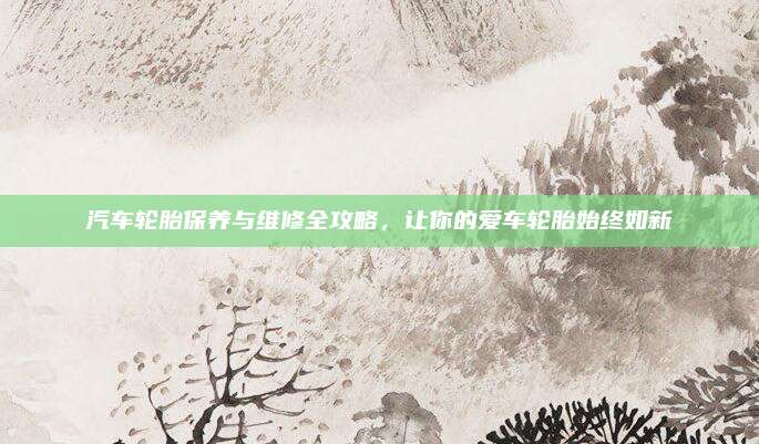 汽车轮胎保养与维修全攻略,让你的爱车轮胎始终如新