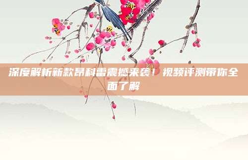深度解析新款昂科雷震撼来袭!视频评测带你全面了解