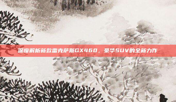 深度解析新款雷克萨斯GX460,豪华SUV的全新力作