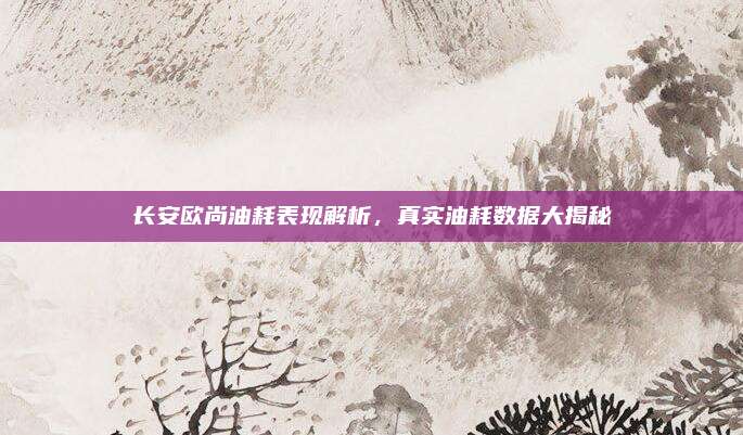 长安欧尚油耗表现解析，真实油耗数据大揭秘