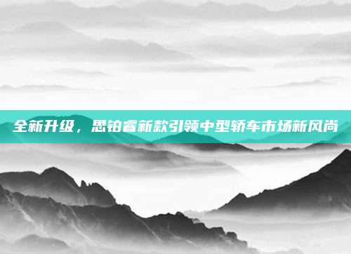 全新升级，思铂睿新款引领中型轿车市场新风尚