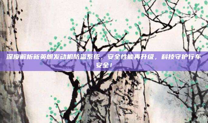 深度解析新英朗发动机防盗系统，安全性能再升级，科技守护行车安全！