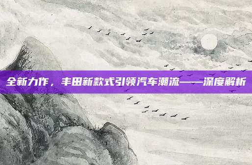 全新力作,丰田新款式引领汽车潮流——深度解析