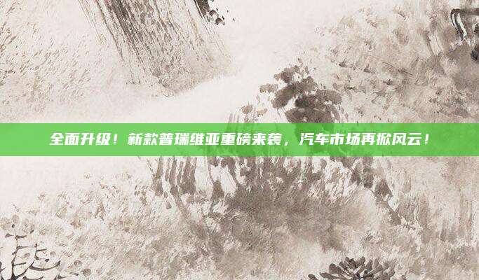 全面升级!新款普瑞维亚重磅来袭,汽车市场再掀风云!