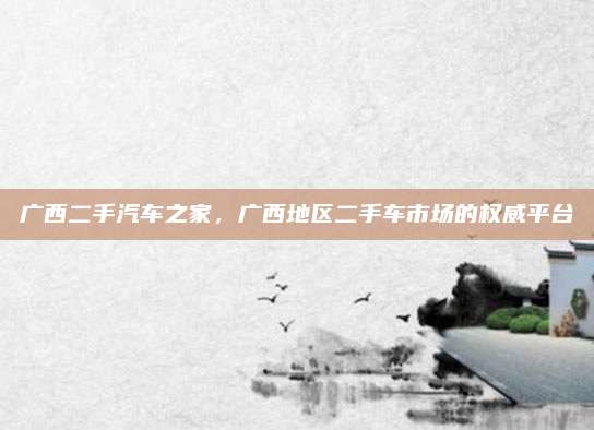 广西二手汽车之家，广西地区二手车市场的权威平台