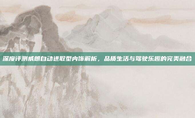 深度评测威朗自动进取型内饰解析,品质生活与驾驶乐趣的完美融合