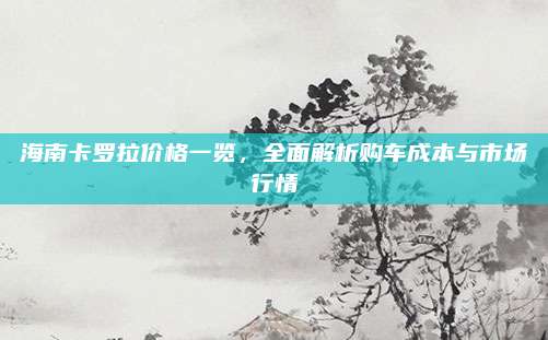 海南卡罗拉价格一览，全面解析购车成本与市场行情