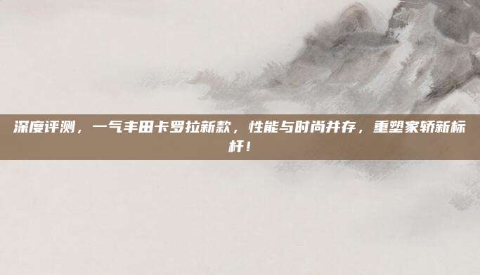 深度评测,一气丰田卡罗拉新款,性能与时尚并存,重塑家轿新标杆!
