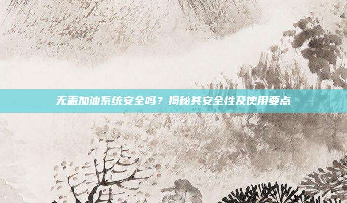 无盖加油系统安全吗?揭秘其安全性及使用要点