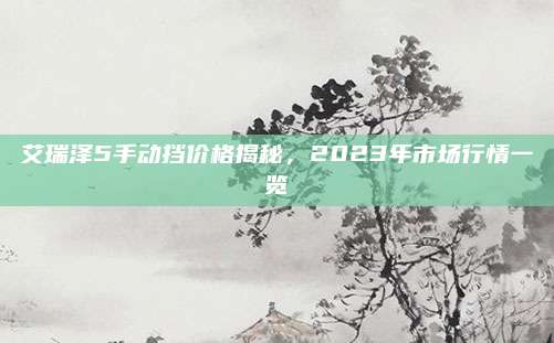 艾瑞泽5手动挡价格揭秘,2023年市场行情一览