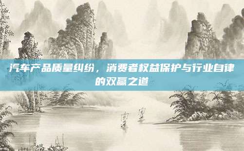 汽车产品质量纠纷,消费者权益保护与行业自律的双赢之道