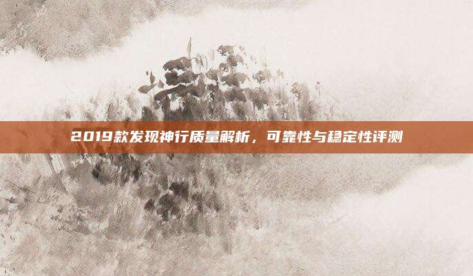 2019款发现神行质量解析,可靠性与稳定性评测