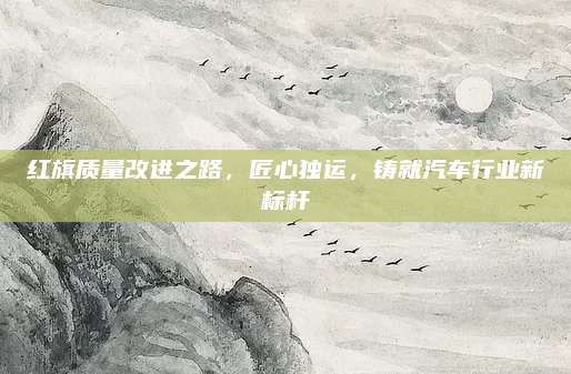 红旗质量改进之路,匠心独运,铸就汽车行业新标杆