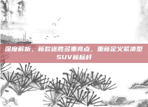 深度解析,新款途胜多重亮点,重新定义紧凑型SUV新标杆