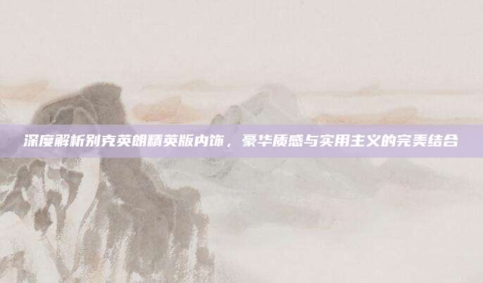 深度解析别克英朗精英版内饰,豪华质感与实用主义的完美结合